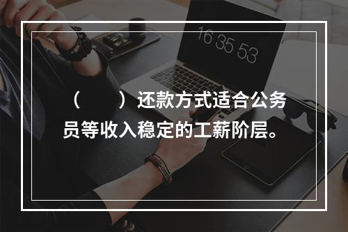 （　　）还款方式适合公务员等收入稳定的工薪阶层。