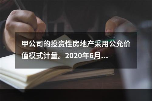 甲公司的投资性房地产采用公允价值模式计量。2020年6月23