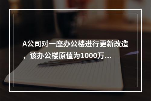 A公司对一座办公楼进行更新改造，该办公楼原值为1000万元，