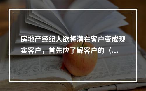 房地产经纪人欲将潜在客户变成现实客户，首先应了解客户的（　　