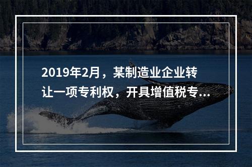 2019年2月，某制造业企业转让一项专利权，开具增值税专用发