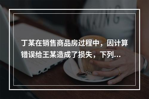 丁某在销售商品房过程中，因计算错误给王某造成了损失，下列表述