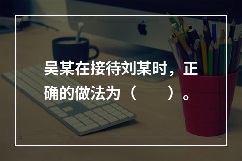 吴某在接待刘某时，正确的做法为（　　）。