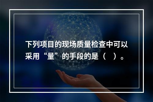 下列项目的现场质量检查中可以采用“量”的手段的是（　）。