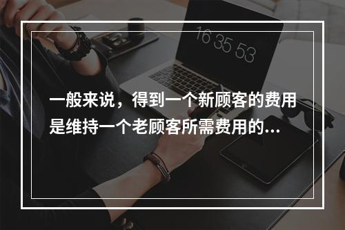 一般来说，得到一个新顾客的费用是维持一个老顾客所需费用的（　