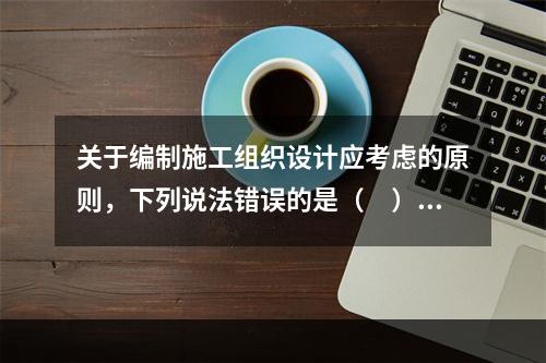 关于编制施工组织设计应考虑的原则，下列说法错误的是（　）。