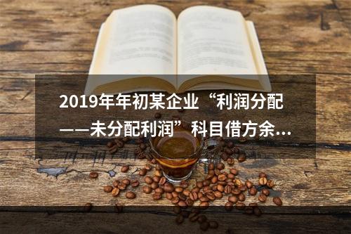 2019年年初某企业“利润分配——未分配利润”科目借方余额2