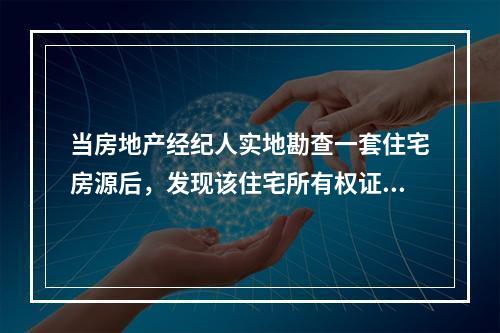 当房地产经纪人实地勘查一套住宅房源后，发现该住宅所有权证所