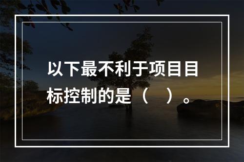 以下最不利于项目目标控制的是（　）。