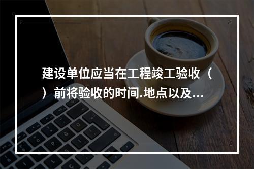 建设单位应当在工程竣工验收（　）前将验收的时间.地点以及验收