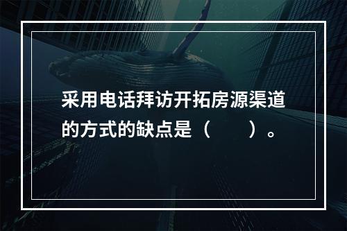 采用电话拜访开拓房源渠道的方式的缺点是（　　）。