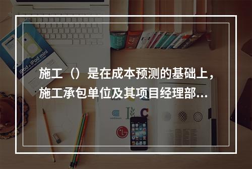 施工（）是在成本预测的基础上，施工承包单位及其项目经理部对计