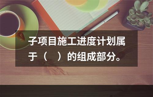 子项目施工进度计划属于（　）的组成部分。