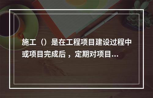 施工（）是在工程项目建设过程中或项目完成后 ，定期对项目形成