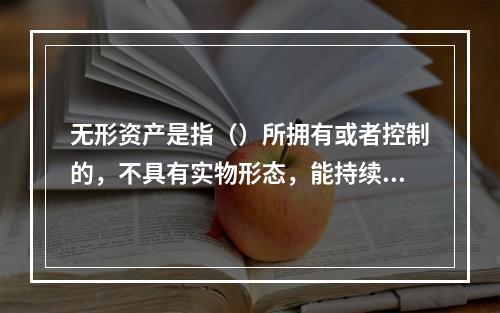 无形资产是指（）所拥有或者控制的，不具有实物形态，能持续发挥