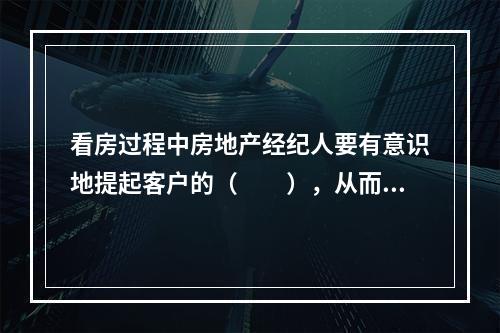 看房过程中房地产经纪人要有意识地提起客户的（　　），从而可以