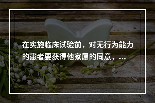 在实施临床试验前，对无行为能力的患者要获得他家属的同意，这是