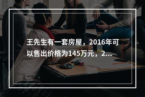 王先生有一套房屋，2016年可以售出价格为145万元，20