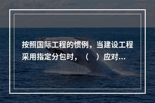 按照国际工程的惯例，当建设工程采用指定分包时，（　）应对分包