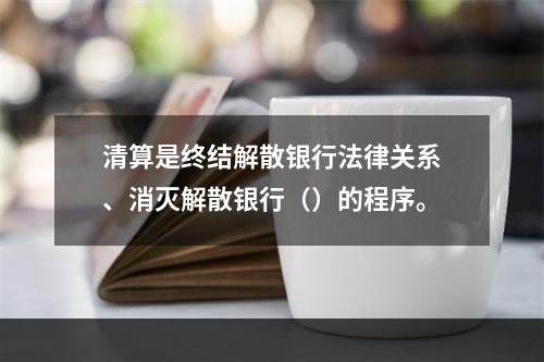 清算是终结解散银行法律关系、消灭解散银行（）的程序。