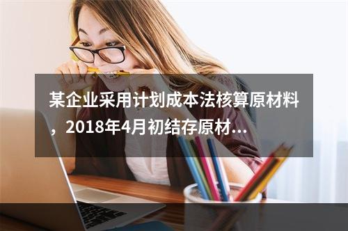 某企业采用计划成本法核算原材料，2018年4月初结存原材料计