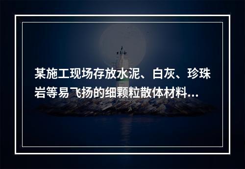 某施工现场存放水泥、白灰、珍珠岩等易飞扬的细颗粒散体材料，应