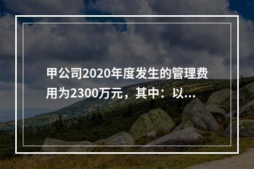 甲公司2020年度发生的管理费用为2300万元，其中：以现金