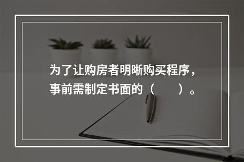 为了让购房者明晰购买程序，事前需制定书面的（　　）。