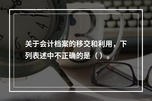 关于会计档案的移交和利用，下列表述中不正确的是（ ）。