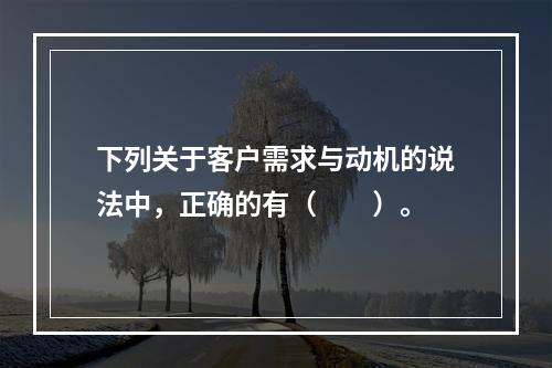 下列关于客户需求与动机的说法中，正确的有（　　）。