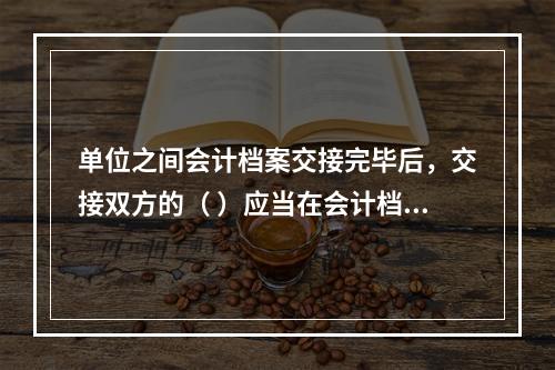 单位之间会计档案交接完毕后，交接双方的（ ）应当在会计档案移