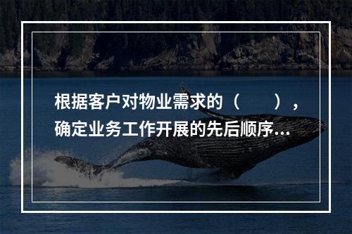 根据客户对物业需求的（　　），确定业务工作开展的先后顺序。