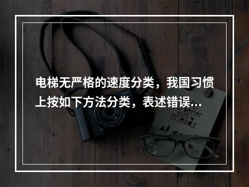 电梯无严格的速度分类，我国习惯上按如下方法分类，表述错误的是