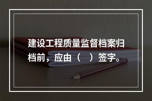 建设工程质量监督档案归档前，应由（　）签字。