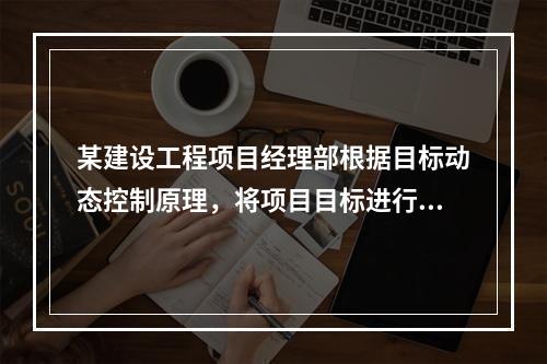 某建设工程项目经理部根据目标动态控制原理，将项目目标进行了分