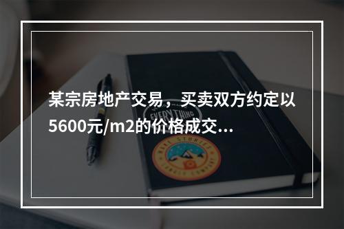 某宗房地产交易，买卖双方约定以5600元/m2的价格成交，买