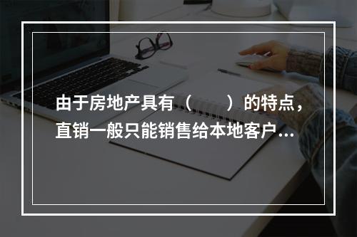 由于房地产具有（　　）的特点，直销一般只能销售给本地客户，