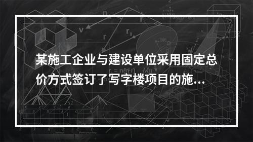 某施工企业与建设单位采用固定总价方式签订了写字楼项目的施工总