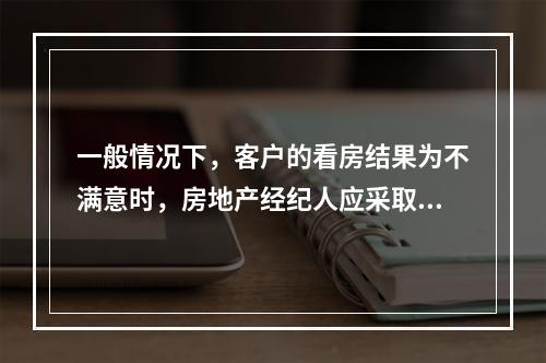 一般情况下，客户的看房结果为不满意时，房地产经纪人应采取的对