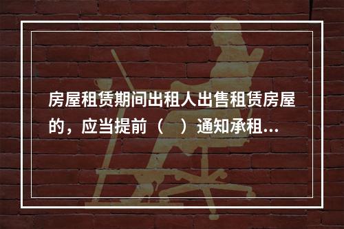 房屋租赁期间出租人出售租赁房屋的，应当提前（　）通知承租人，