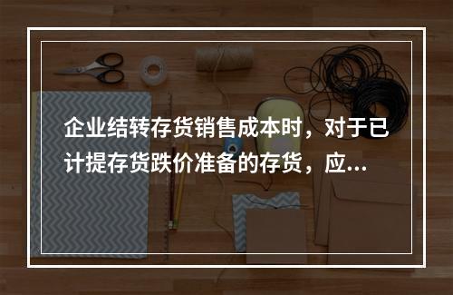 企业结转存货销售成本时，对于已计提存货跌价准备的存货，应借记