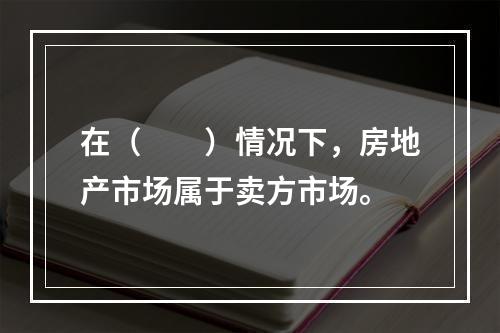 在（　　）情况下，房地产市场属于卖方市场。