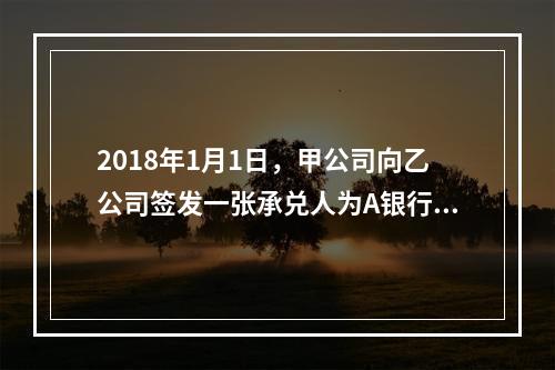 2018年1月1日，甲公司向乙公司签发一张承兑人为A银行的银