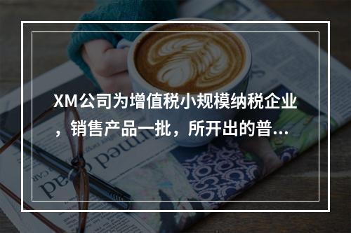 XM公司为增值税小规模纳税企业，销售产品一批，所开出的普通发