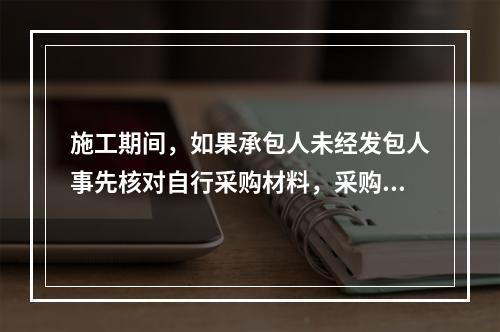 施工期间，如果承包人未经发包人事先核对自行采购材料，采购完成