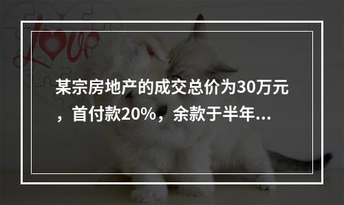 某宗房地产的成交总价为30万元，首付款20%，余款于半年后支