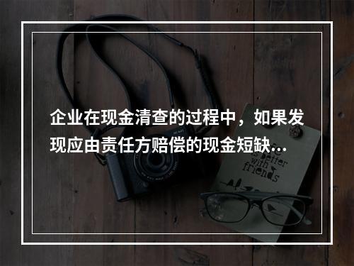 企业在现金清查的过程中，如果发现应由责任方赔偿的现金短缺，应