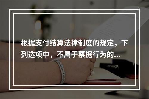 根据支付结算法律制度的规定，下列选项中，不属于票据行为的是（