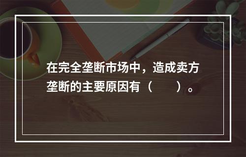 在完全垄断市场中，造成卖方垄断的主要原因有（　　）。