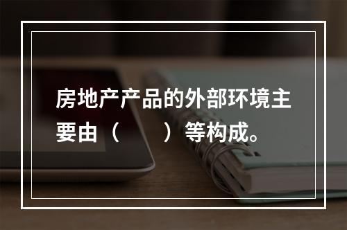 房地产产品的外部环境主要由（　　）等构成。